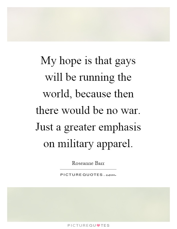My hope is that gays will be running the world, because then there would be no war. Just a greater emphasis on military apparel Picture Quote #1