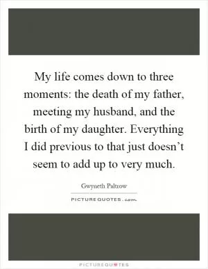 My life comes down to three moments: the death of my father, meeting my husband, and the birth of my daughter. Everything I did previous to that just doesn’t seem to add up to very much Picture Quote #1