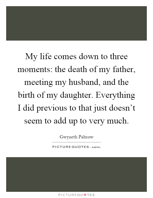 My life comes down to three moments: the death of my father, meeting my husband, and the birth of my daughter. Everything I did previous to that just doesn't seem to add up to very much Picture Quote #1