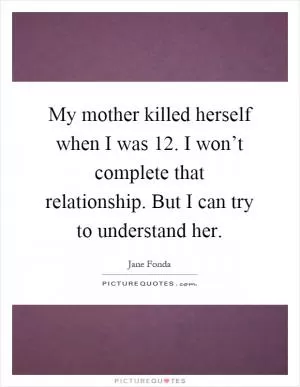 My mother killed herself when I was 12. I won’t complete that relationship. But I can try to understand her Picture Quote #1