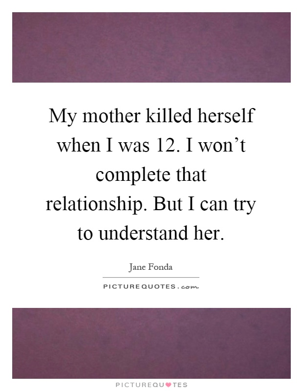 My mother killed herself when I was 12. I won't complete that relationship. But I can try to understand her Picture Quote #1