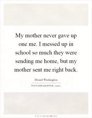 My mother never gave up one me. I messed up in school so much they were sending me home, but my mother sent me right back Picture Quote #1