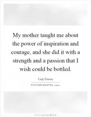 My mother taught me about the power of inspiration and courage, and she did it with a strength and a passion that I wish could be bottled Picture Quote #1