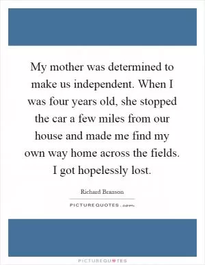 My mother was determined to make us independent. When I was four years old, she stopped the car a few miles from our house and made me find my own way home across the fields. I got hopelessly lost Picture Quote #1