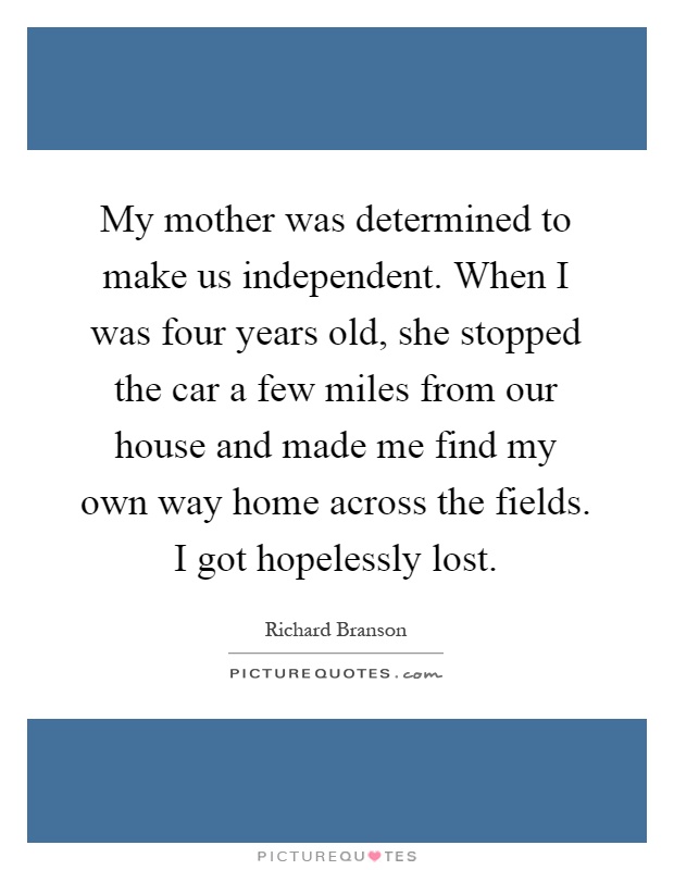 My mother was determined to make us independent. When I was four years old, she stopped the car a few miles from our house and made me find my own way home across the fields. I got hopelessly lost Picture Quote #1