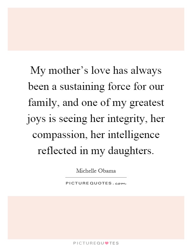 My mother's love has always been a sustaining force for our family, and one of my greatest joys is seeing her integrity, her compassion, her intelligence reflected in my daughters Picture Quote #1