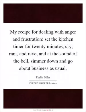 My recipe for dealing with anger and frustration: set the kitchen timer for twenty minutes, cry, rant, and rave, and at the sound of the bell, simmer down and go about business as usual Picture Quote #1