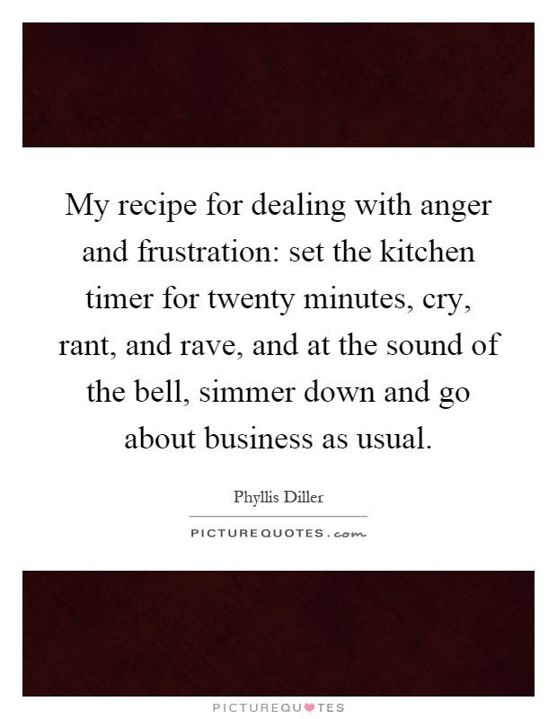 My recipe for dealing with anger and frustration: set the kitchen timer for twenty minutes, cry, rant, and rave, and at the sound of the bell, simmer down and go about business as usual Picture Quote #1