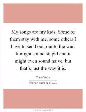 My songs are my kids. Some of them stay with me, some others I have to send out, out to the war. It might sound stupid and it might even sound naive, but that’s just the way it is Picture Quote #1