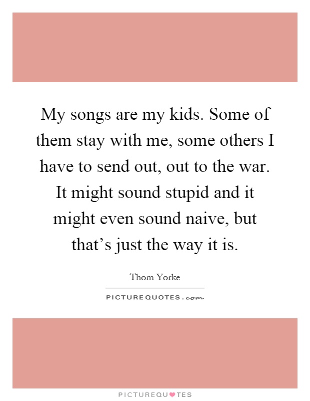 My songs are my kids. Some of them stay with me, some others I have to send out, out to the war. It might sound stupid and it might even sound naive, but that's just the way it is Picture Quote #1