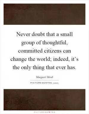 Never doubt that a small group of thoughtful, committed citizens can change the world; indeed, it’s the only thing that ever has Picture Quote #1