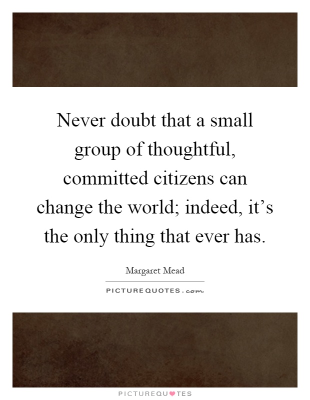 Never doubt that a small group of thoughtful, committed citizens can change the world; indeed, it's the only thing that ever has Picture Quote #1