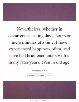 Nevertheless, whether in occurrences lasting days, hours or mere minutes at a time, I have experienced happiness often, and have had brief encounters with it in my later years, even in old age Picture Quote #1