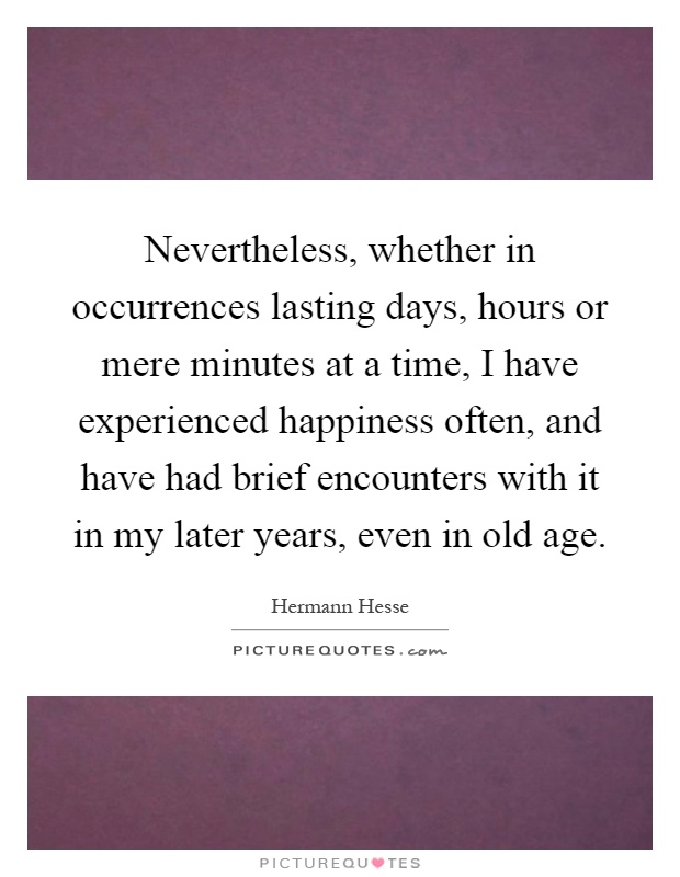 Nevertheless, whether in occurrences lasting days, hours or mere minutes at a time, I have experienced happiness often, and have had brief encounters with it in my later years, even in old age Picture Quote #1