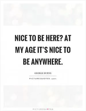 Nice to be here? At my age it’s nice to be anywhere Picture Quote #1