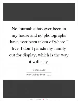 No journalist has ever been in my house and no photographs have ever been taken of where I live. I don’t parade my family out for display, which is the way it will stay Picture Quote #1