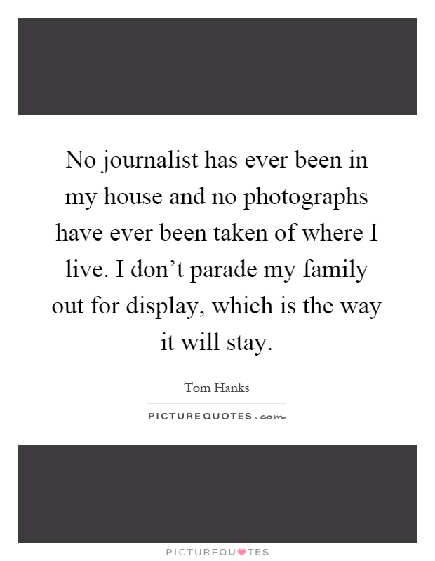 No journalist has ever been in my house and no photographs have ever been taken of where I live. I don't parade my family out for display, which is the way it will stay Picture Quote #1