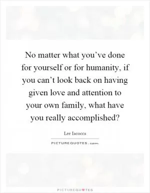 No matter what you’ve done for yourself or for humanity, if you can’t look back on having given love and attention to your own family, what have you really accomplished? Picture Quote #1
