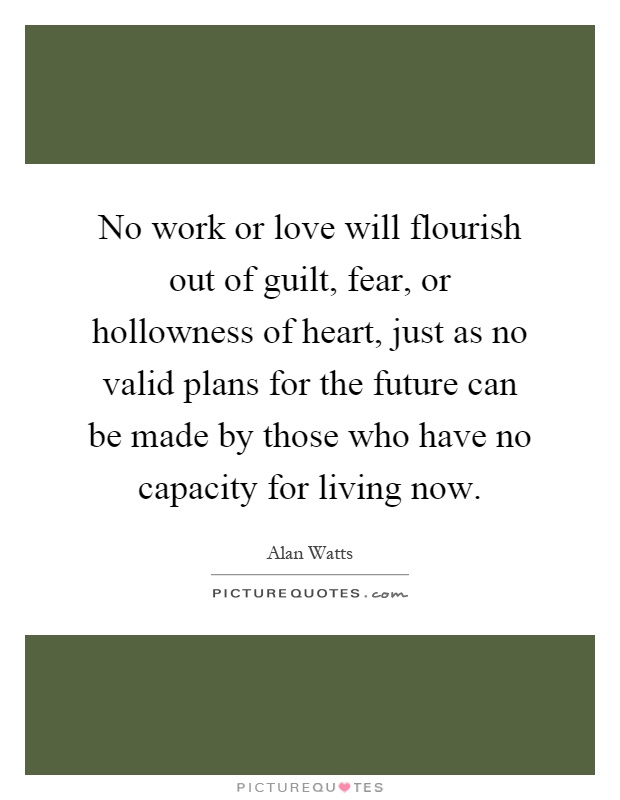 No work or love will flourish out of guilt, fear, or hollowness of heart, just as no valid plans for the future can be made by those who have no capacity for living now Picture Quote #1