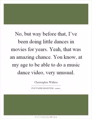 No, but way before that, I’ve been doing little dances in movies for years. Yeah, that was an amazing chance. You know, at my age to be able to do a music dance video, very unusual Picture Quote #1