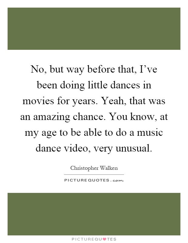 No, but way before that, I've been doing little dances in movies for years. Yeah, that was an amazing chance. You know, at my age to be able to do a music dance video, very unusual Picture Quote #1