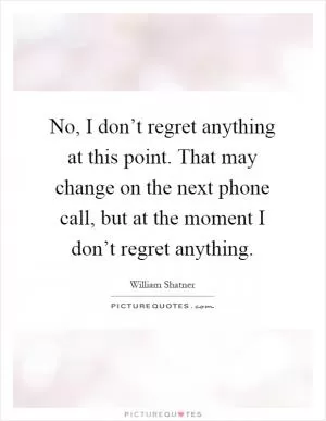 No, I don’t regret anything at this point. That may change on the next phone call, but at the moment I don’t regret anything Picture Quote #1