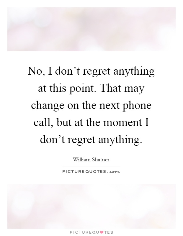 No, I don't regret anything at this point. That may change on the next phone call, but at the moment I don't regret anything Picture Quote #1