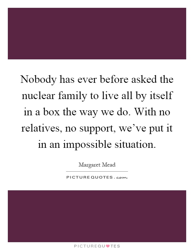 Nobody has ever before asked the nuclear family to live all by itself in a box the way we do. With no relatives, no support, we've put it in an impossible situation Picture Quote #1