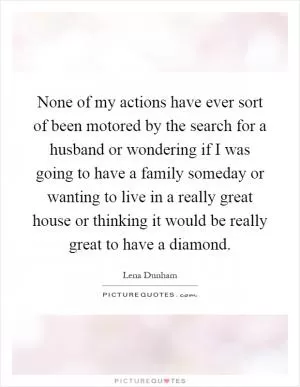 None of my actions have ever sort of been motored by the search for a husband or wondering if I was going to have a family someday or wanting to live in a really great house or thinking it would be really great to have a diamond Picture Quote #1