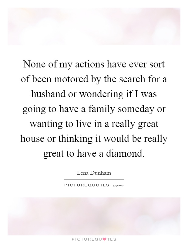 None of my actions have ever sort of been motored by the search for a husband or wondering if I was going to have a family someday or wanting to live in a really great house or thinking it would be really great to have a diamond Picture Quote #1
