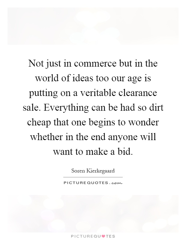 Not just in commerce but in the world of ideas too our age is putting on a veritable clearance sale. Everything can be had so dirt cheap that one begins to wonder whether in the end anyone will want to make a bid Picture Quote #1