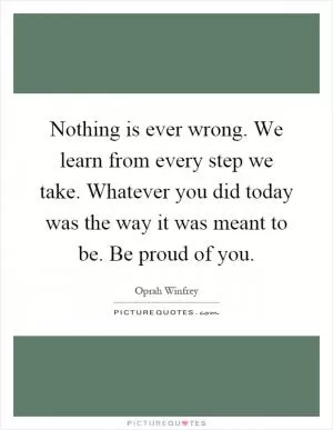 Nothing is ever wrong. We learn from every step we take. Whatever you did today was the way it was meant to be. Be proud of you Picture Quote #1