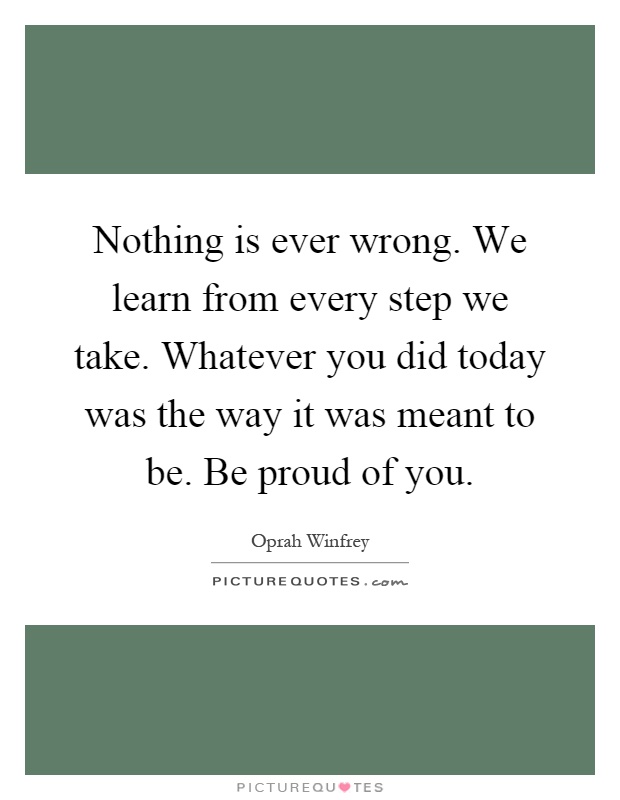 Nothing is ever wrong. We learn from every step we take. Whatever you did today was the way it was meant to be. Be proud of you Picture Quote #1