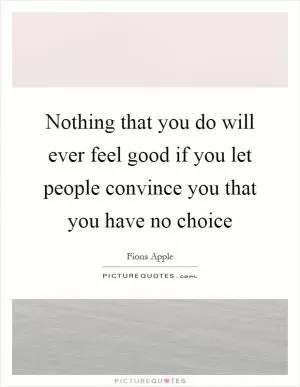 Nothing that you do will ever feel good if you let people convince you that you have no choice Picture Quote #1