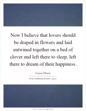 Now I believe that lovers should be draped in flowers and laid entwined together on a bed of clover and left there to sleep, left there to dream of their happiness Picture Quote #1