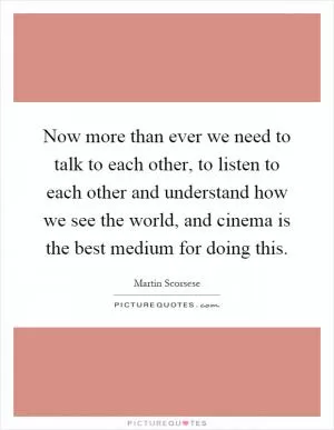 Now more than ever we need to talk to each other, to listen to each other and understand how we see the world, and cinema is the best medium for doing this Picture Quote #1