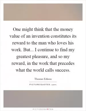 One might think that the money value of an invention constitutes its reward to the man who loves his work. But... I continue to find my greatest pleasure, and so my reward, in the work that precedes what the world calls success Picture Quote #1