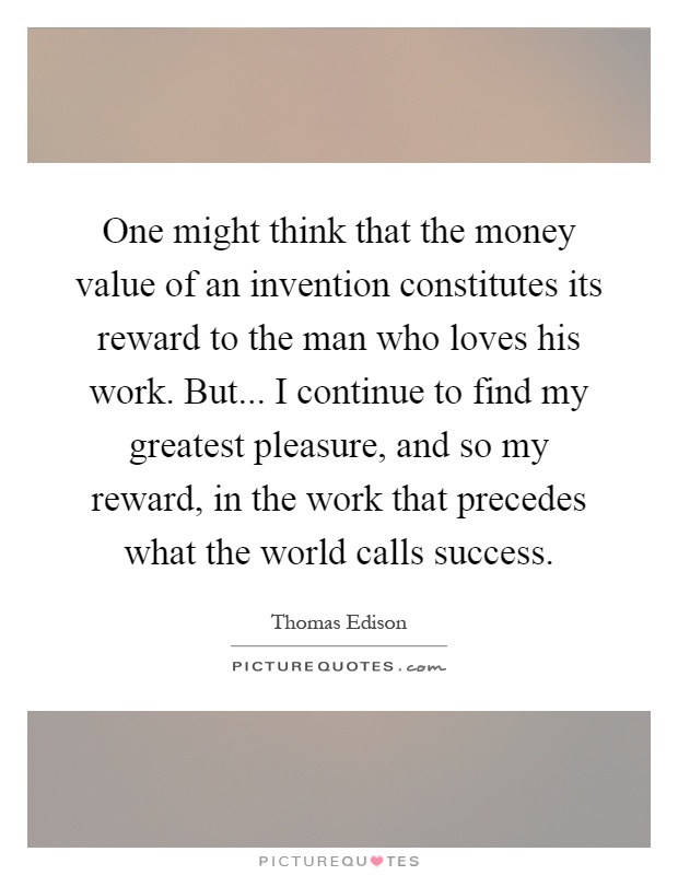 One might think that the money value of an invention constitutes its reward to the man who loves his work. But... I continue to find my greatest pleasure, and so my reward, in the work that precedes what the world calls success Picture Quote #1