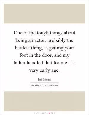 One of the tough things about being an actor, probably the hardest thing, is getting your foot in the door, and my father handled that for me at a very early age Picture Quote #1