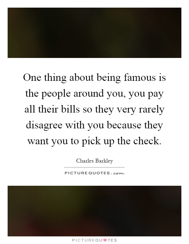 One thing about being famous is the people around you, you pay all their bills so they very rarely disagree with you because they want you to pick up the check Picture Quote #1