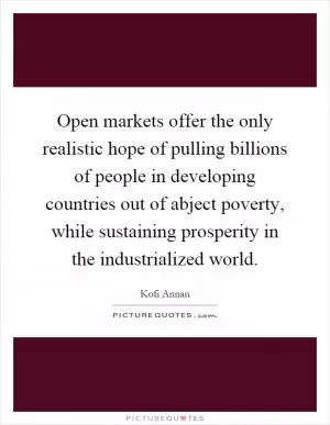 Open markets offer the only realistic hope of pulling billions of people in developing countries out of abject poverty, while sustaining prosperity in the industrialized world Picture Quote #1