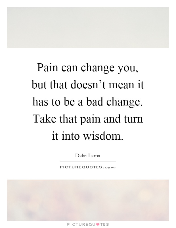 Pain can change you, but that doesn't mean it has to be a bad change. Take that pain and turn it into wisdom Picture Quote #1