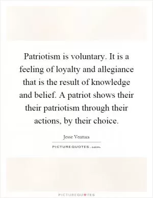 Patriotism is voluntary. It is a feeling of loyalty and allegiance that is the result of knowledge and belief. A patriot shows their their patriotism through their actions, by their choice Picture Quote #1
