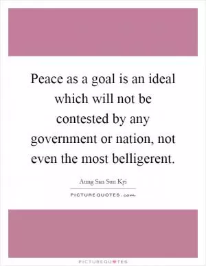 Peace as a goal is an ideal which will not be contested by any government or nation, not even the most belligerent Picture Quote #1
