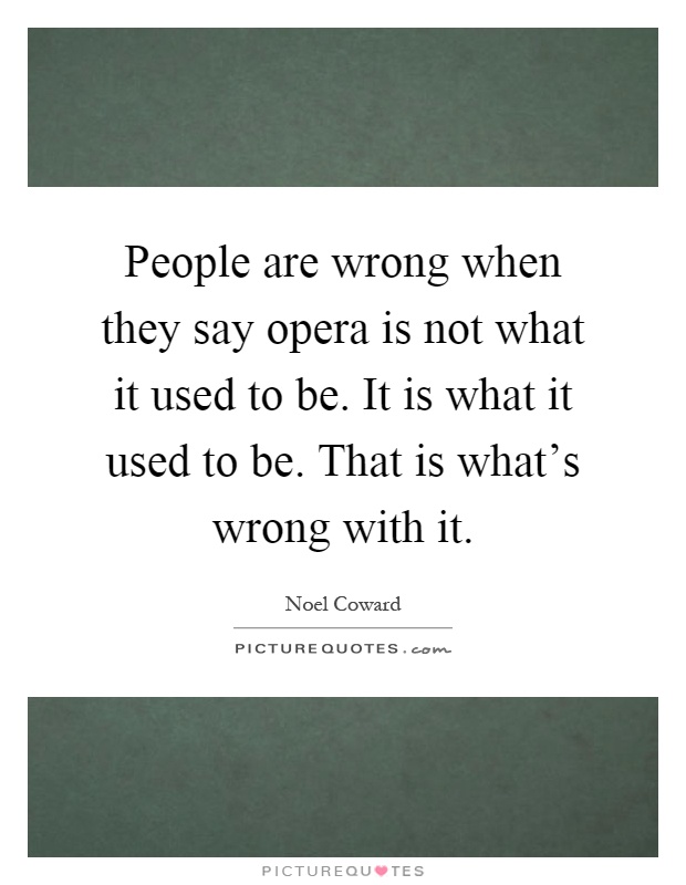 People are wrong when they say opera is not what it used to be. It is what it used to be. That is what's wrong with it Picture Quote #1