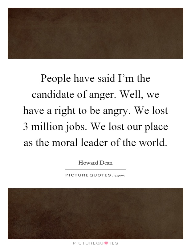 People have said I'm the candidate of anger. Well, we have a right to be angry. We lost 3 million jobs. We lost our place as the moral leader of the world Picture Quote #1