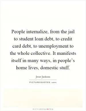 People internalize, from the jail to student loan debt, to credit card debt, to unemployment to the whole collective. It manifests itself in many ways, in people’s home lives, domestic stuff Picture Quote #1