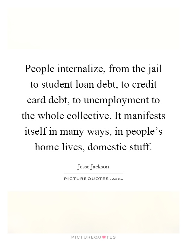 People internalize, from the jail to student loan debt, to credit card debt, to unemployment to the whole collective. It manifests itself in many ways, in people's home lives, domestic stuff Picture Quote #1