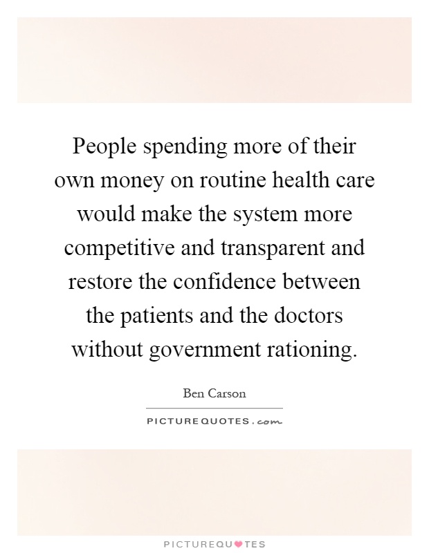 People spending more of their own money on routine health care would make the system more competitive and transparent and restore the confidence between the patients and the doctors without government rationing Picture Quote #1