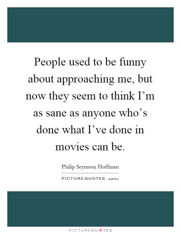 People used to be funny about approaching me, but now they seem to think I'm as sane as anyone who's done what I've done in movies can be Picture Quote #1